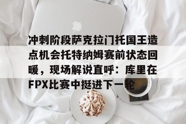 冲刺阶段萨克拉门托国王造点机会托特纳姆赛前状态回暖，现场解说直呼：库里在FPX比赛中挺进下一轮的简单介绍九游下载官网